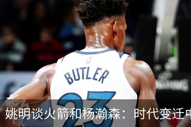 姚明谈火箭和杨瀚森：时代变迁中的中锋新思维